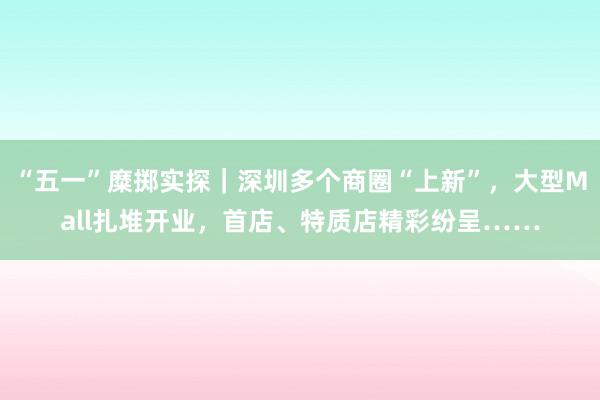 “五一”糜掷实探｜深圳多个商圈“上新”，大型Mall扎堆开业，首店、特质店精彩纷呈……